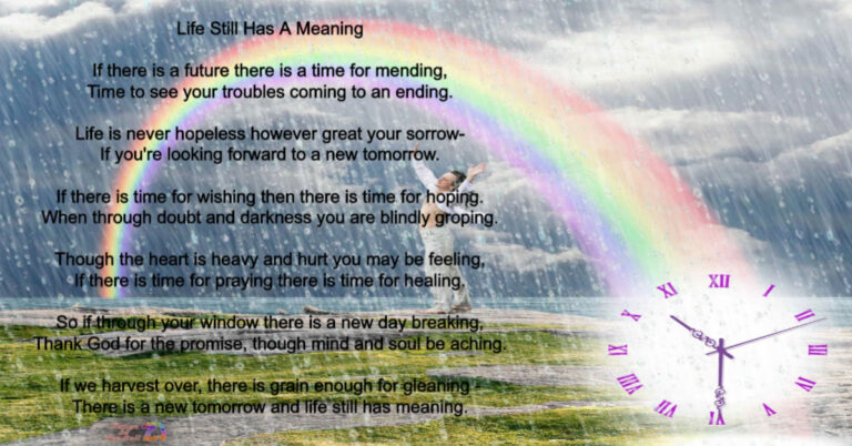 Graphic of a rainy field with a rainbow. Text reads: Life Still Has A Meaning If there is a future there is a time for mending, Time to see your troubles coming to an ending. Life is never hopeless however great your sorrow-If you're looking forward to a new tomorrow. If there is time for wishing then there is time for hoping. When through doubt and darkness you are blindly groping. Though the heart is heavy and hurt you may be feeling, •If there is time for praying there is time for healing. So if through your window there is a new day breaking, Thank God for the promise, though mind and soul be aching. If we harvest over, there is grain enough for gleaning" There is a new tomorrow and life still has meaning.