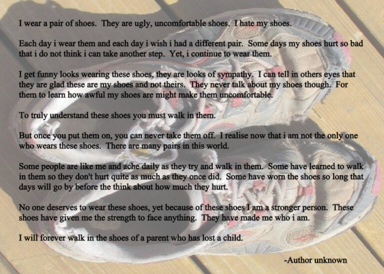 Graphic with a pair of worn shoes in the background. Poem reads: I wear a pair of shoes. They are ugly, uncomfortable shoes. I hate my shoes. Each day i wear them and each day i wish i had a different pair. Some days my shoes hurt so bad that i do not think i can take another step. Yet, i continue to wear them. I get funny looks wearing these shoes, they are looks of sympathy. I can tell in others eyes that they are glad these are my shoes and not theirs. They never talk about my shoes though. For them to learn how awful my shoes are might make them uncomfortable. To truly understand these shoes you must walk in them. But once you put them on, you can never take them off. I realise now that i am not the only one who wears these shoes. There are many pairs in this world. Some people are like me and ache daily as they try and walk in them. Some have learned to walk in them so they don't hurt quite as much as they once did. Some have worn the shoes so long that days will go by before the think about how much they hurt. No one deserves to wear these shoes, yet because of these shoes I am a stronger person. These shoes have given me the strength to face anything. They have made me who i am. I will forever walk in the shoes of a parent who has lost a child. -Author unknown